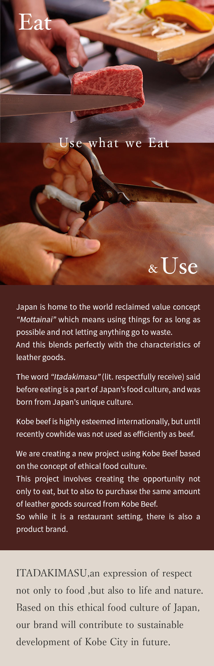 Use what we Eat 
Japan is home to the world reclaimed value concept “Mottainai” which means using things for as long as possible and not letting anything go to waste. 
And this blends perfectly with the characteristics of leather goods. 

The word “Itadakimasu” (lit. respectfully receive) said before eating is a part of Japan’s food culture, and was born from Japan’s unique culture.

Kobe beef is highly esteemed internationally, but until recently cowhide was not used as efficiently as beef.

We are creating a new project using Kobe Beef based on the concept of ethical food culture.
This project involves creating the opportunity not only to eat, but to also to purchase the same amount of leather goods sourced from Kobe Beef. 
So while it is a restaurant setting, there is also a product brand.

ITADAKIMASU,an expression of respect not only to food ,but also to life and nature.
Based on this ethical food culture of Japan,our brand will contribute to sustainable development of Kobe City in future.